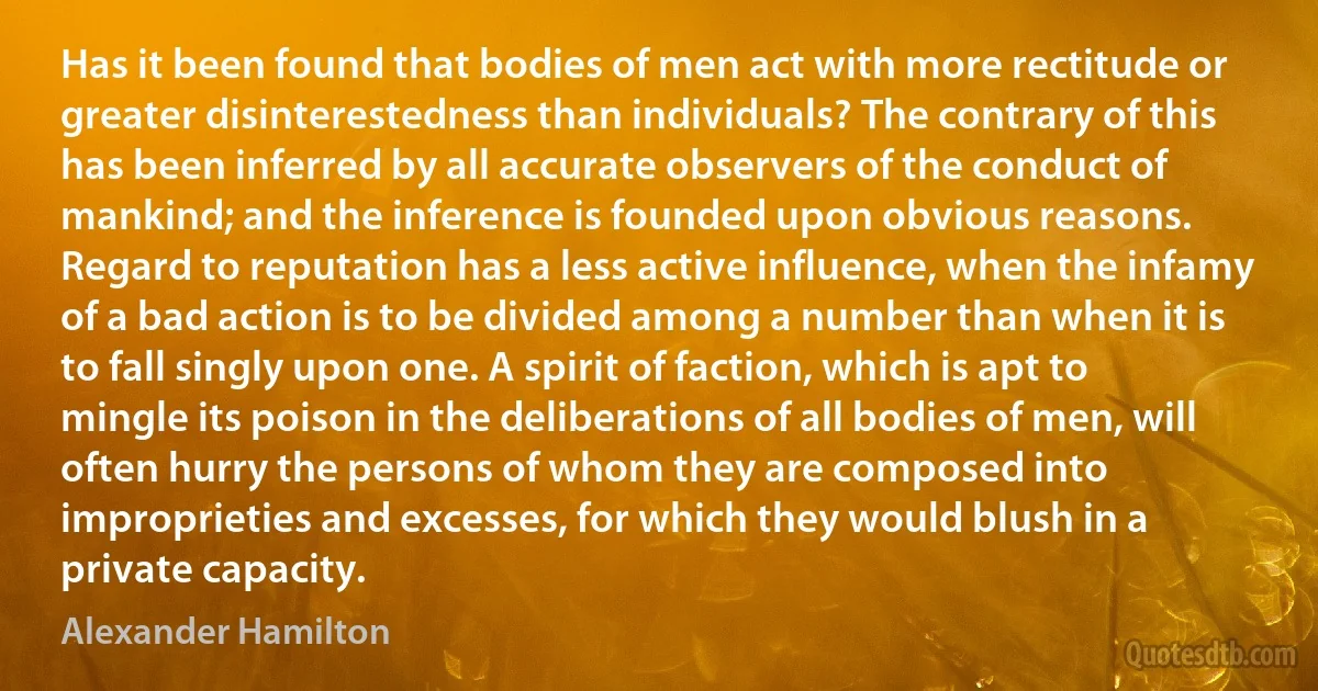 Has it been found that bodies of men act with more rectitude or greater disinterestedness than individuals? The contrary of this has been inferred by all accurate observers of the conduct of mankind; and the inference is founded upon obvious reasons. Regard to reputation has a less active influence, when the infamy of a bad action is to be divided among a number than when it is to fall singly upon one. A spirit of faction, which is apt to mingle its poison in the deliberations of all bodies of men, will often hurry the persons of whom they are composed into improprieties and excesses, for which they would blush in a private capacity. (Alexander Hamilton)