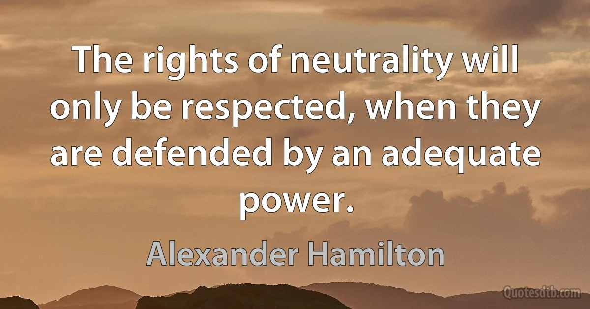 The rights of neutrality will only be respected, when they are defended by an adequate power. (Alexander Hamilton)