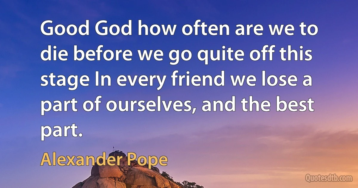 Good God how often are we to die before we go quite off this stage In every friend we lose a part of ourselves, and the best part. (Alexander Pope)