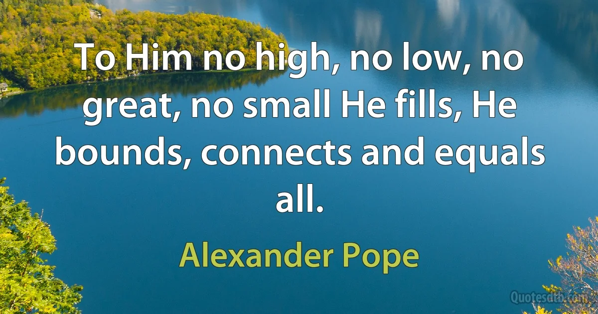 To Him no high, no low, no great, no small He fills, He bounds, connects and equals all. (Alexander Pope)