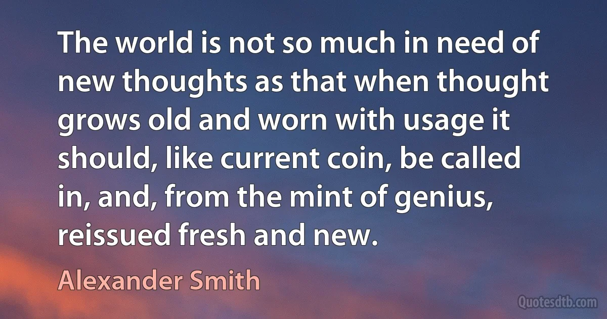 The world is not so much in need of new thoughts as that when thought grows old and worn with usage it should, like current coin, be called in, and, from the mint of genius, reissued fresh and new. (Alexander Smith)