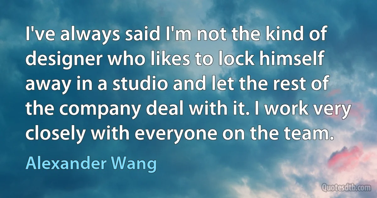 I've always said I'm not the kind of designer who likes to lock himself away in a studio and let the rest of the company deal with it. I work very closely with everyone on the team. (Alexander Wang)