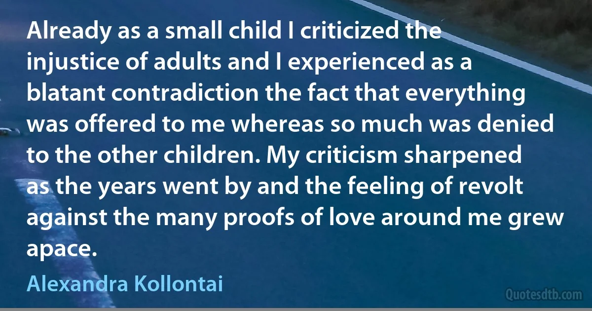 Already as a small child I criticized the injustice of adults and I experienced as a blatant contradiction the fact that everything was offered to me whereas so much was denied to the other children. My criticism sharpened as the years went by and the feeling of revolt against the many proofs of love around me grew apace. (Alexandra Kollontai)