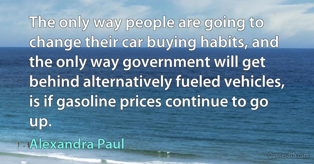 The only way people are going to change their car buying habits, and the only way government will get behind alternatively fueled vehicles, is if gasoline prices continue to go up. (Alexandra Paul)