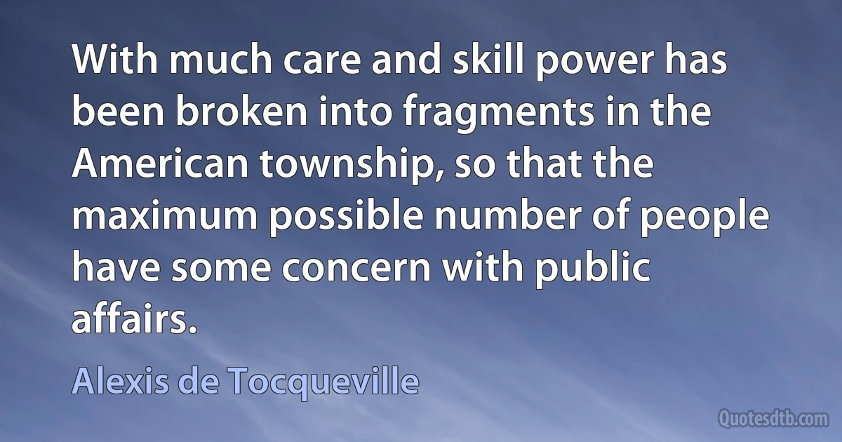 With much care and skill power has been broken into fragments in the American township, so that the maximum possible number of people have some concern with public affairs. (Alexis de Tocqueville)