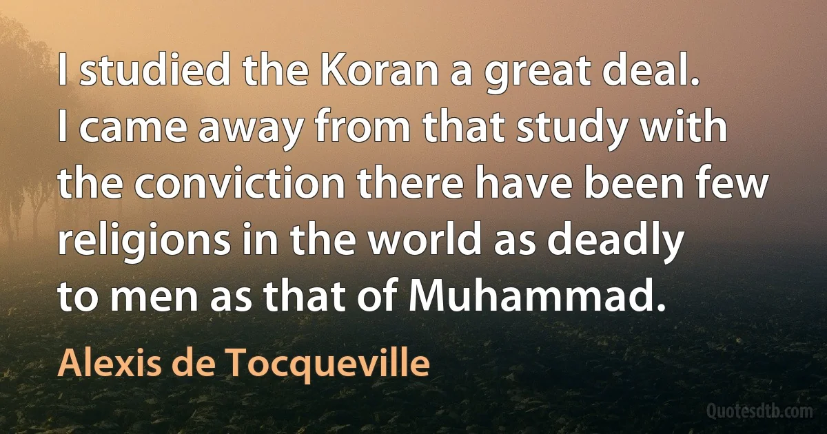 I studied the Koran a great deal. I came away from that study with the conviction there have been few religions in the world as deadly to men as that of Muhammad. (Alexis de Tocqueville)