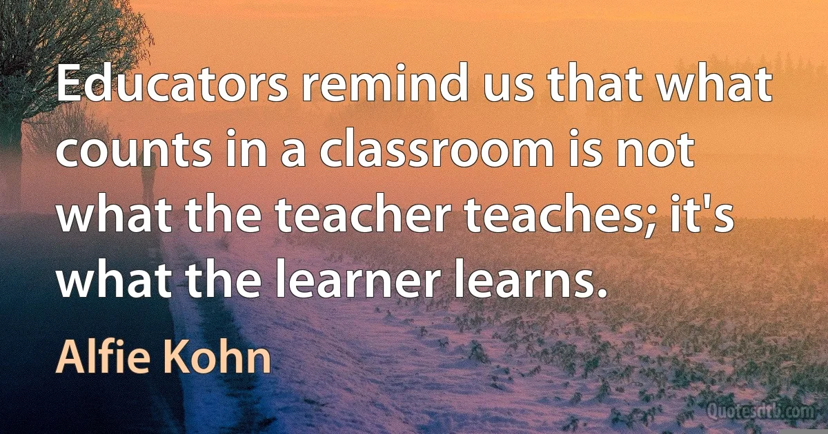 Educators remind us that what counts in a classroom is not what the teacher teaches; it's what the learner learns. (Alfie Kohn)