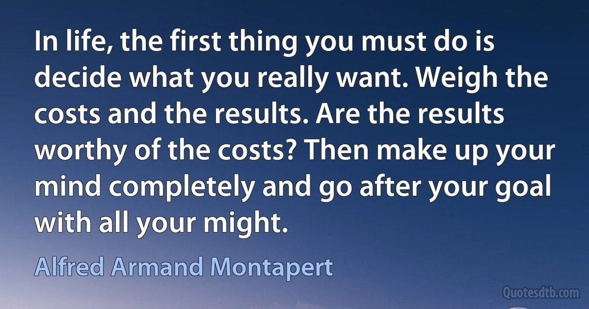 In life, the first thing you must do is decide what you really want. Weigh the costs and the results. Are the results worthy of the costs? Then make up your mind completely and go after your goal with all your might. (Alfred Armand Montapert)