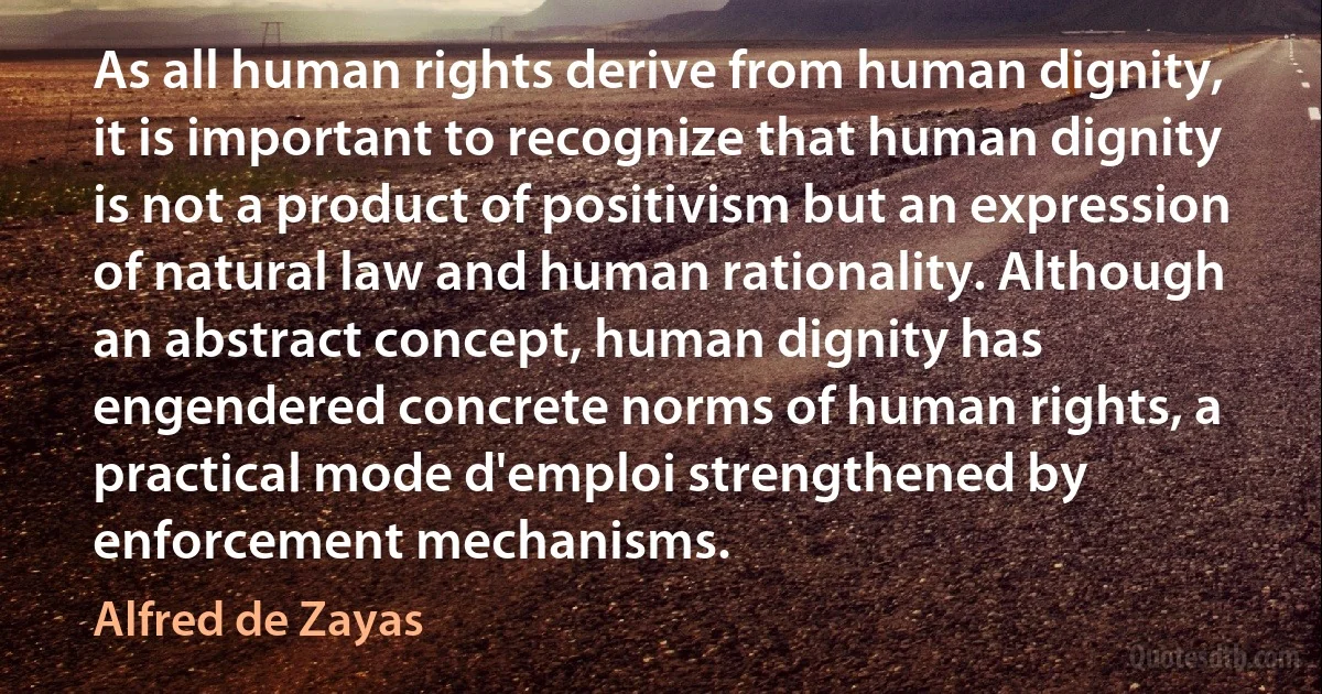 As all human rights derive from human dignity, it is important to recognize that human dignity is not a product of positivism but an expression of natural law and human rationality. Although an abstract concept, human dignity has engendered concrete norms of human rights, a practical mode d'emploi strengthened by enforcement mechanisms. (Alfred de Zayas)