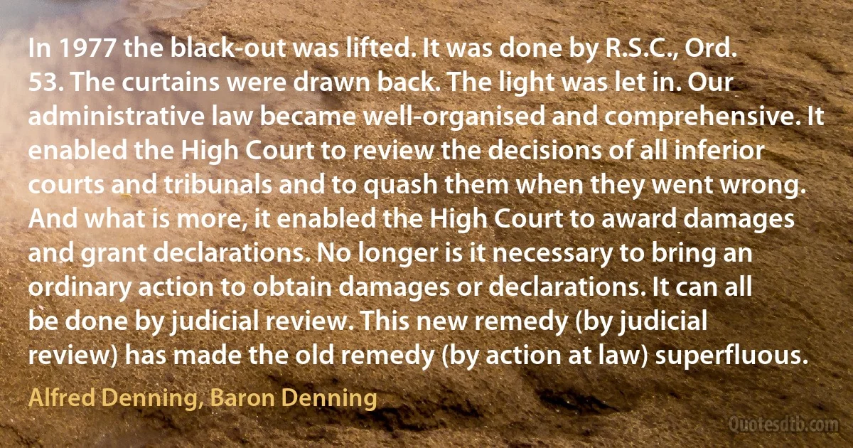 In 1977 the black-out was lifted. It was done by R.S.C., Ord. 53. The curtains were drawn back. The light was let in. Our administrative law became well-organised and comprehensive. It enabled the High Court to review the decisions of all inferior courts and tribunals and to quash them when they went wrong. And what is more, it enabled the High Court to award damages and grant declarations. No longer is it necessary to bring an ordinary action to obtain damages or declarations. It can all be done by judicial review. This new remedy (by judicial review) has made the old remedy (by action at law) superfluous. (Alfred Denning, Baron Denning)