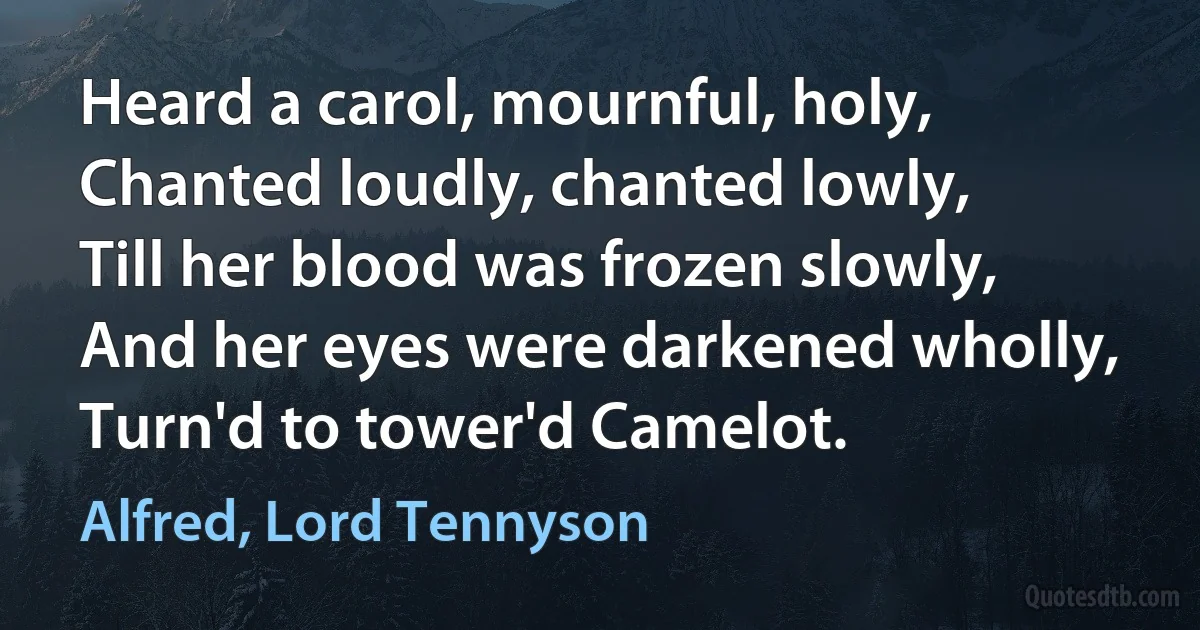 Heard a carol, mournful, holy,
Chanted loudly, chanted lowly,
Till her blood was frozen slowly,
And her eyes were darkened wholly,
Turn'd to tower'd Camelot. (Alfred, Lord Tennyson)