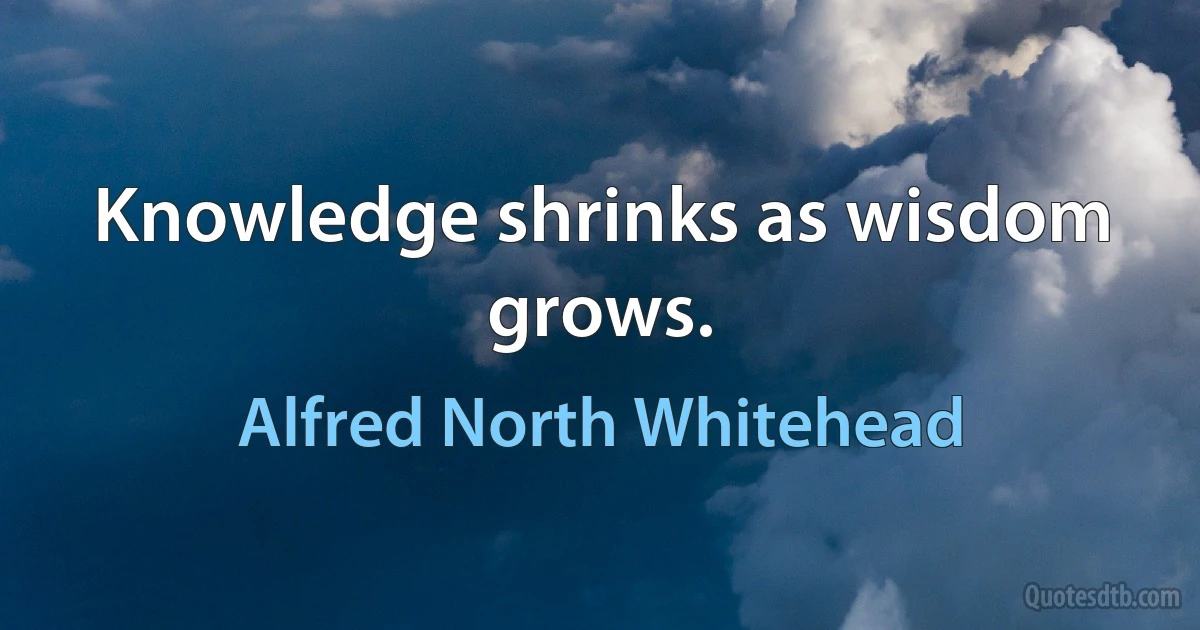 Knowledge shrinks as wisdom grows. (Alfred North Whitehead)