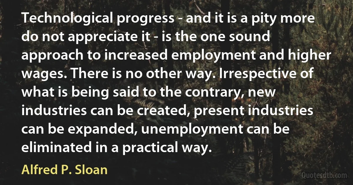 Technological progress - and it is a pity more do not appreciate it - is the one sound approach to increased employment and higher wages. There is no other way. Irrespective of what is being said to the contrary, new industries can be created, present industries can be expanded, unemployment can be eliminated in a practical way. (Alfred P. Sloan)