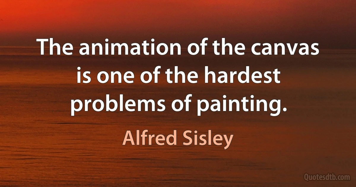 The animation of the canvas is one of the hardest problems of painting. (Alfred Sisley)