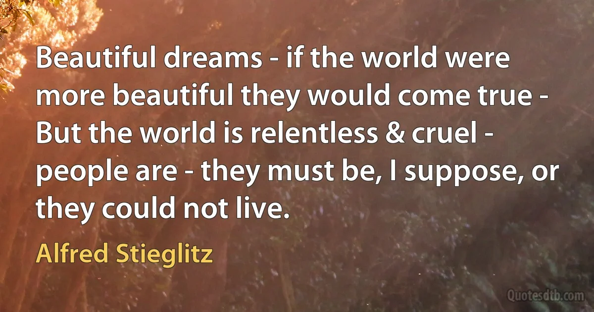 Beautiful dreams - if the world were more beautiful they would come true - But the world is relentless & cruel - people are - they must be, I suppose, or they could not live. (Alfred Stieglitz)