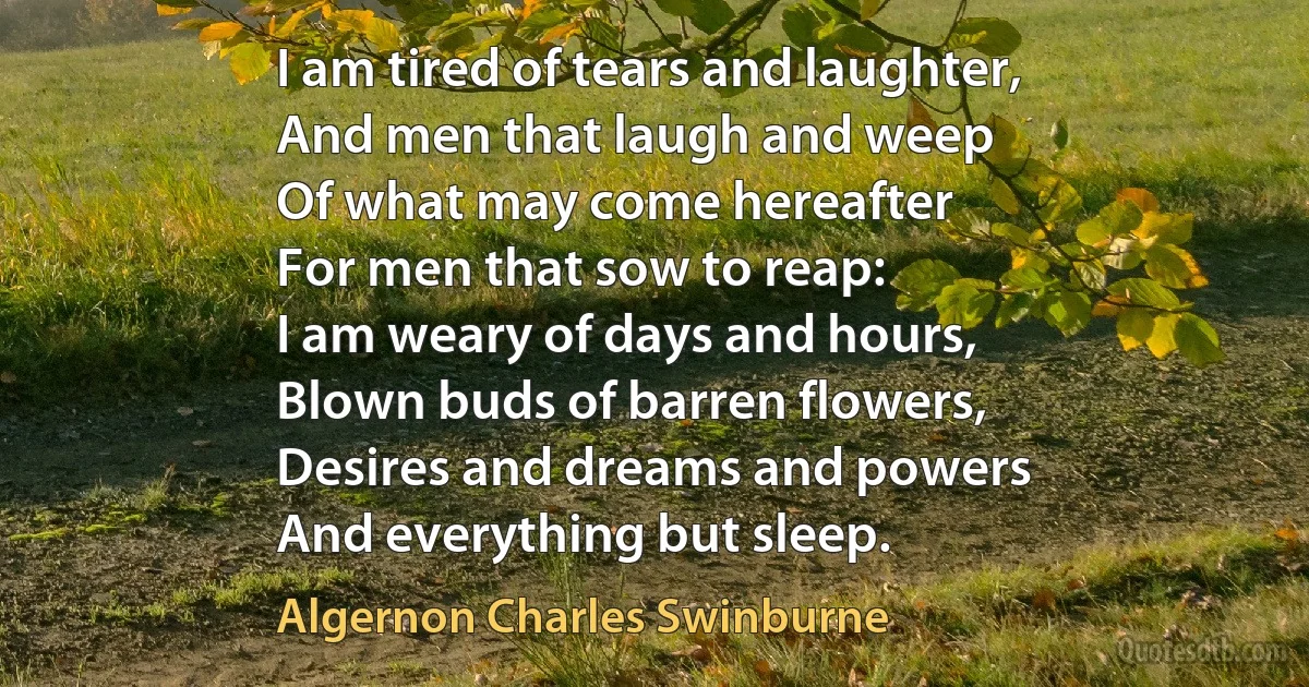 I am tired of tears and laughter,
And men that laugh and weep
Of what may come hereafter
For men that sow to reap:
I am weary of days and hours,
Blown buds of barren flowers,
Desires and dreams and powers
And everything but sleep. (Algernon Charles Swinburne)