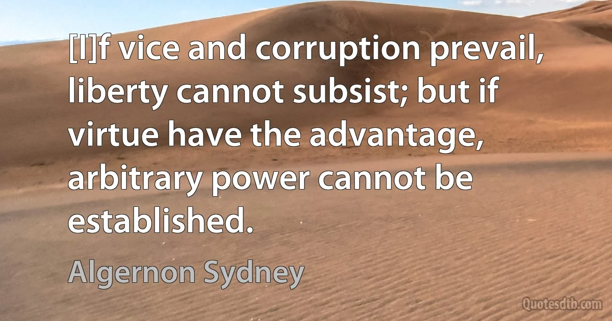 [I]f vice and corruption prevail, liberty cannot subsist; but if virtue have the advantage, arbitrary power cannot be established. (Algernon Sydney)