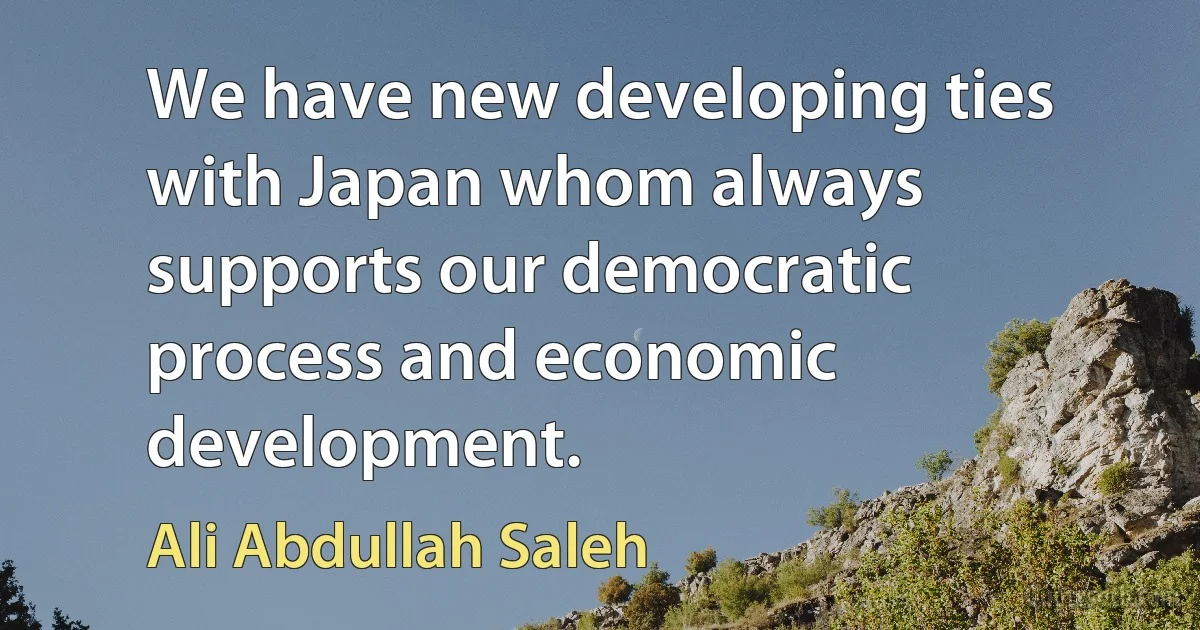 We have new developing ties with Japan whom always supports our democratic process and economic development. (Ali Abdullah Saleh)