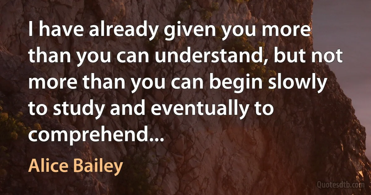 I have already given you more than you can understand, but not more than you can begin slowly to study and eventually to comprehend... (Alice Bailey)