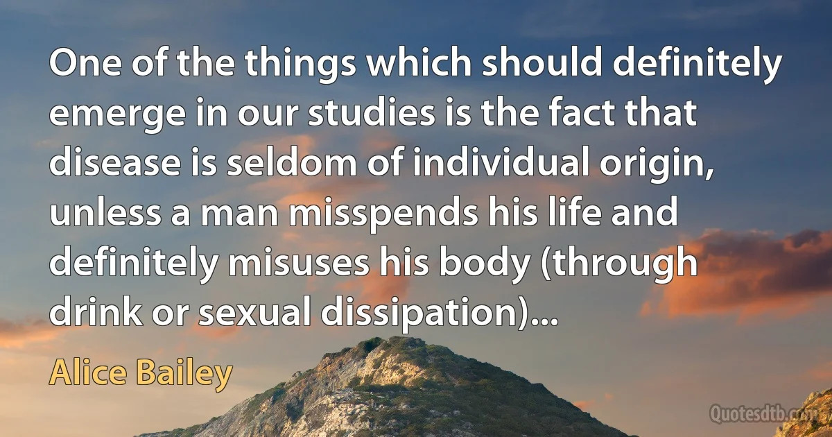 One of the things which should definitely emerge in our studies is the fact that disease is seldom of individual origin, unless a man misspends his life and definitely misuses his body (through drink or sexual dissipation)... (Alice Bailey)