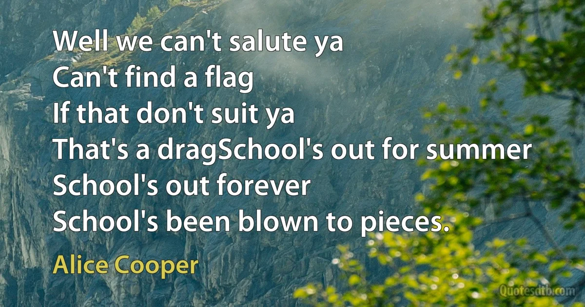 Well we can't salute ya
Can't find a flag
If that don't suit ya
That's a dragSchool's out for summer
School's out forever
School's been blown to pieces. (Alice Cooper)