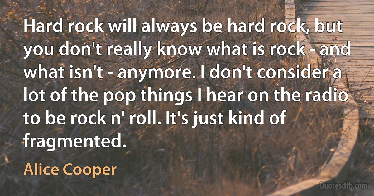 Hard rock will always be hard rock, but you don't really know what is rock - and what isn't - anymore. I don't consider a lot of the pop things I hear on the radio to be rock n' roll. It's just kind of fragmented. (Alice Cooper)