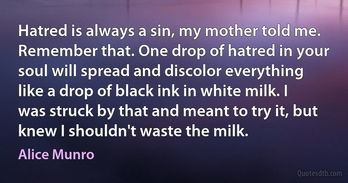 Hatred is always a sin, my mother told me. Remember that. One drop of hatred in your soul will spread and discolor everything like a drop of black ink in white milk. I was struck by that and meant to try it, but knew I shouldn't waste the milk. (Alice Munro)