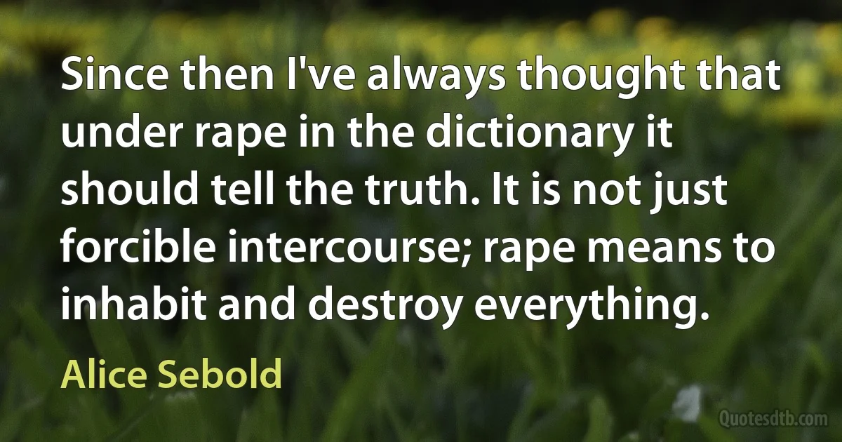 Since then I've always thought that under rape in the dictionary it should tell the truth. It is not just forcible intercourse; rape means to inhabit and destroy everything. (Alice Sebold)