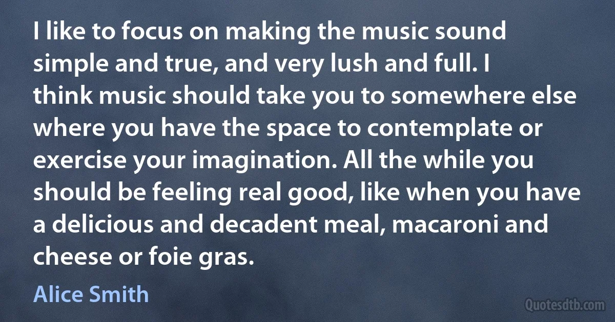 I like to focus on making the music sound simple and true, and very lush and full. I think music should take you to somewhere else where you have the space to contemplate or exercise your imagination. All the while you should be feeling real good, like when you have a delicious and decadent meal, macaroni and cheese or foie gras. (Alice Smith)