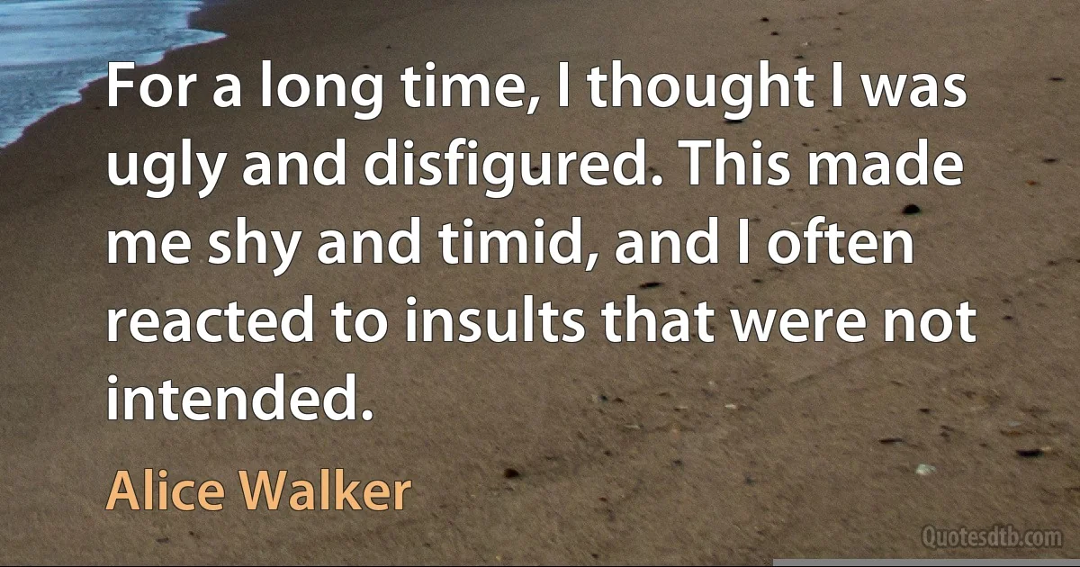 For a long time, I thought I was ugly and disfigured. This made me shy and timid, and I often reacted to insults that were not intended. (Alice Walker)