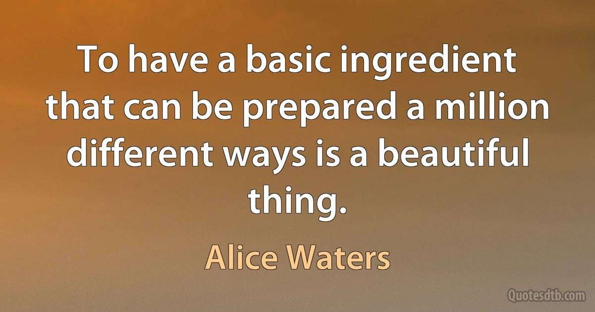 To have a basic ingredient that can be prepared a million different ways is a beautiful thing. (Alice Waters)