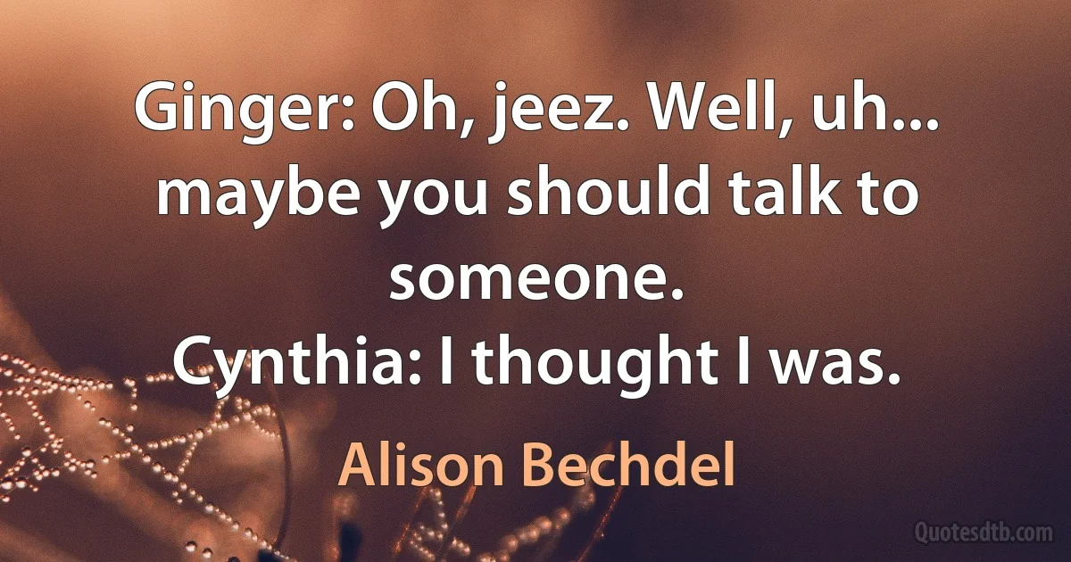 Ginger: Oh, jeez. Well, uh... maybe you should talk to someone.
Cynthia: I thought I was. (Alison Bechdel)