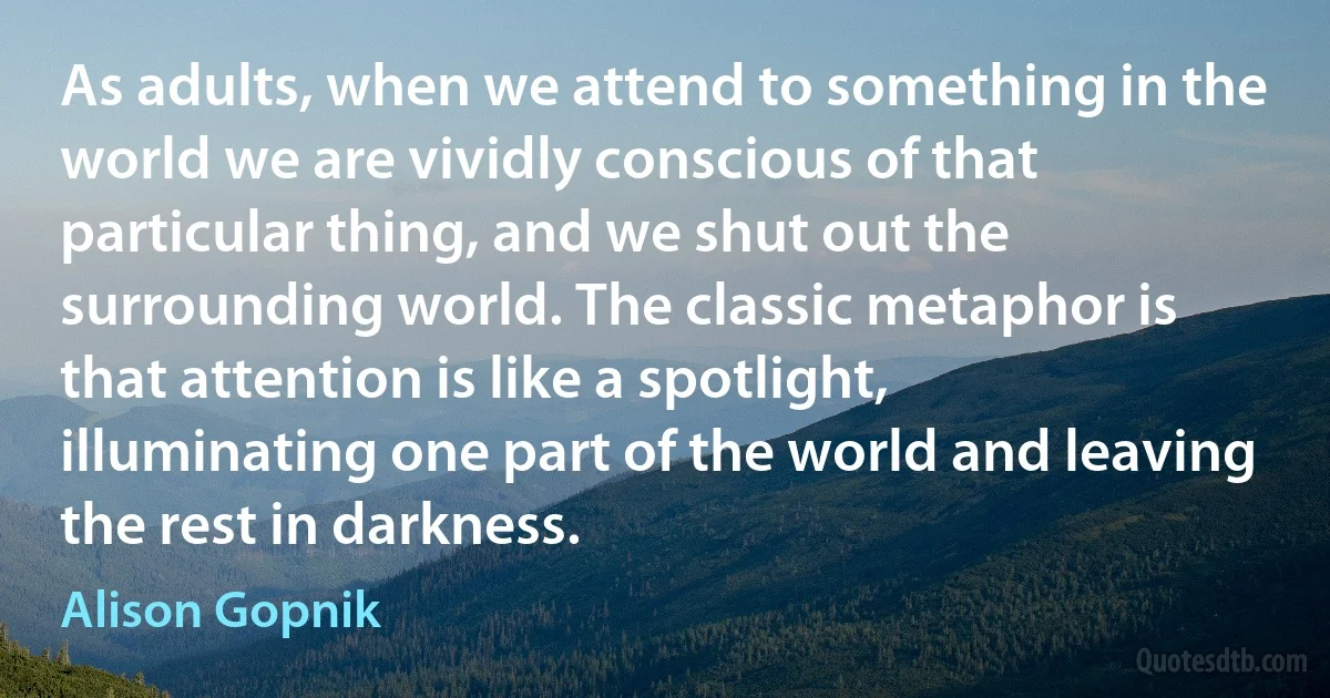 As adults, when we attend to something in the world we are vividly conscious of that particular thing, and we shut out the surrounding world. The classic metaphor is that attention is like a spotlight, illuminating one part of the world and leaving the rest in darkness. (Alison Gopnik)