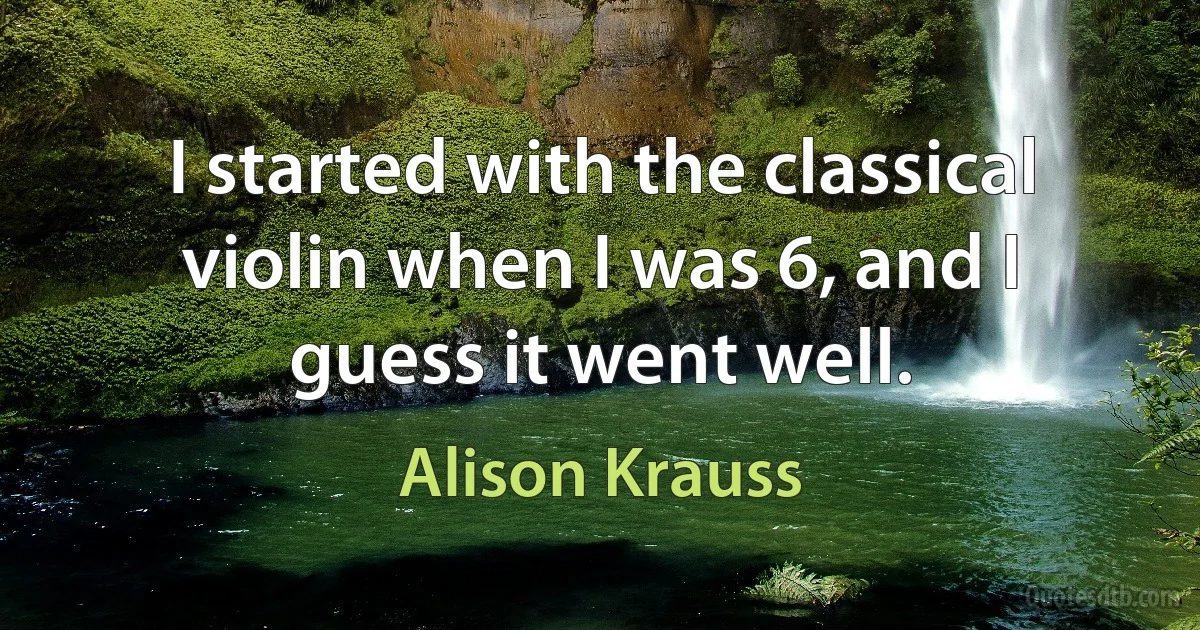 I started with the classical violin when I was 6, and I guess it went well. (Alison Krauss)