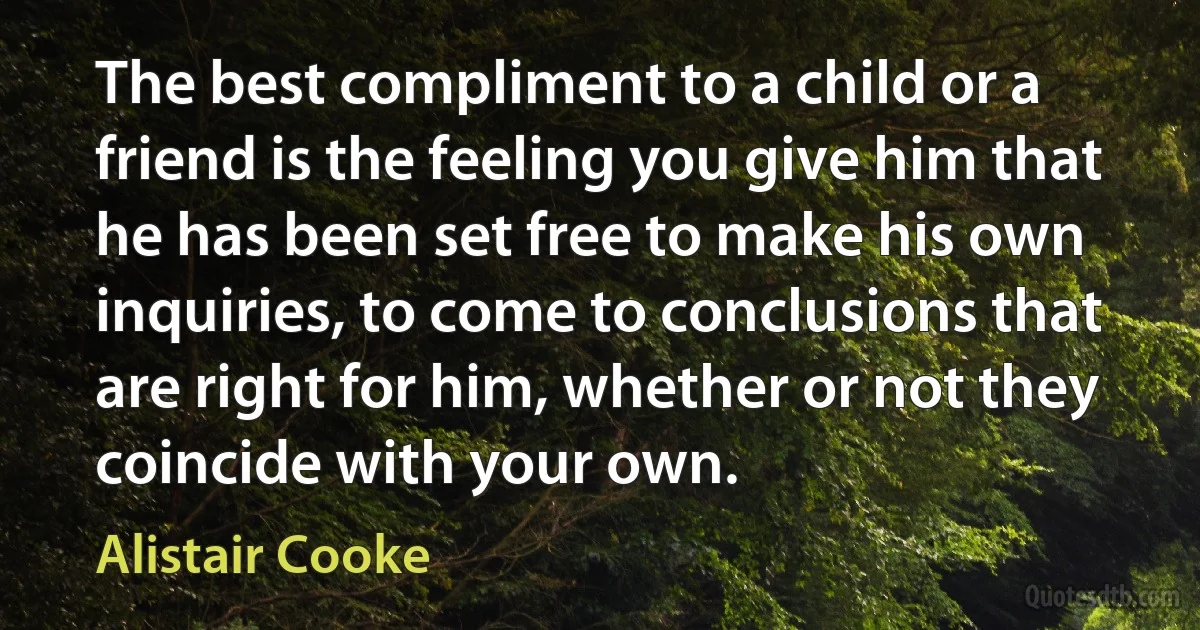 The best compliment to a child or a friend is the feeling you give him that he has been set free to make his own inquiries, to come to conclusions that are right for him, whether or not they coincide with your own. (Alistair Cooke)