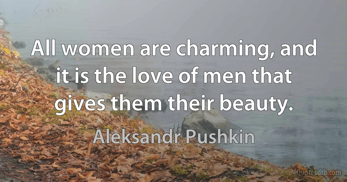 All women are charming, and it is the love of men that gives them their beauty. (Aleksandr Pushkin)