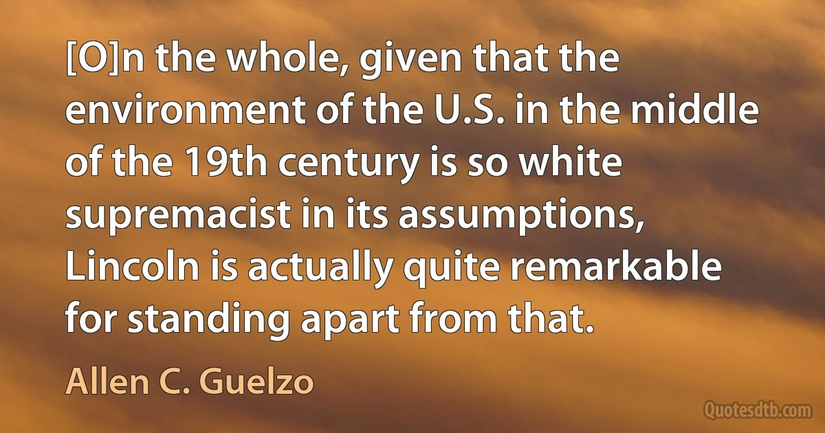 [O]n the whole, given that the environment of the U.S. in the middle of the 19th century is so white supremacist in its assumptions, Lincoln is actually quite remarkable for standing apart from that. (Allen C. Guelzo)