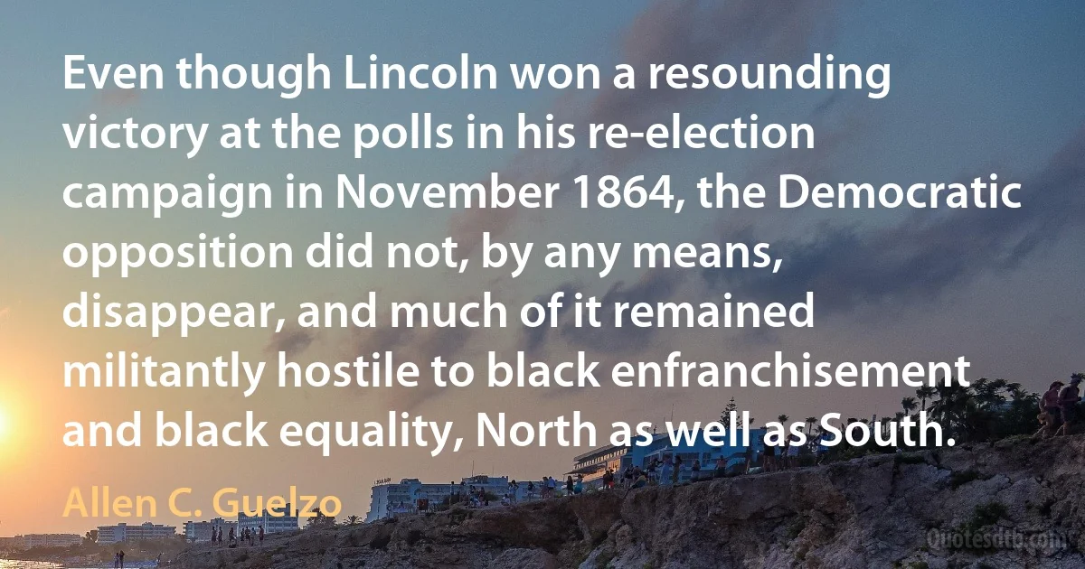 Even though Lincoln won a resounding victory at the polls in his re-election campaign in November 1864, the Democratic opposition did not, by any means, disappear, and much of it remained militantly hostile to black enfranchisement and black equality, North as well as South. (Allen C. Guelzo)