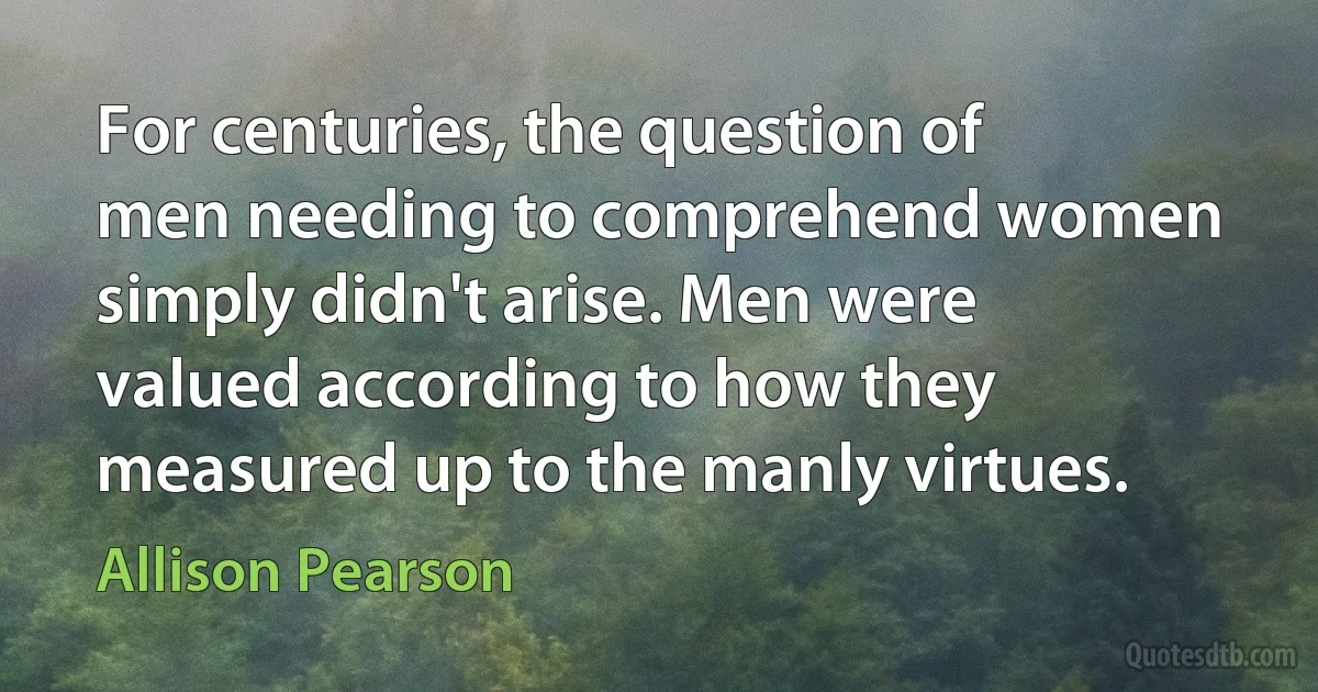 For centuries, the question of men needing to comprehend women simply didn't arise. Men were valued according to how they measured up to the manly virtues. (Allison Pearson)