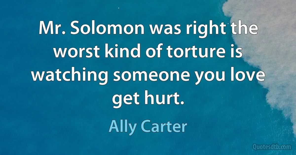 Mr. Solomon was right the worst kind of torture is watching someone you love get hurt. (Ally Carter)