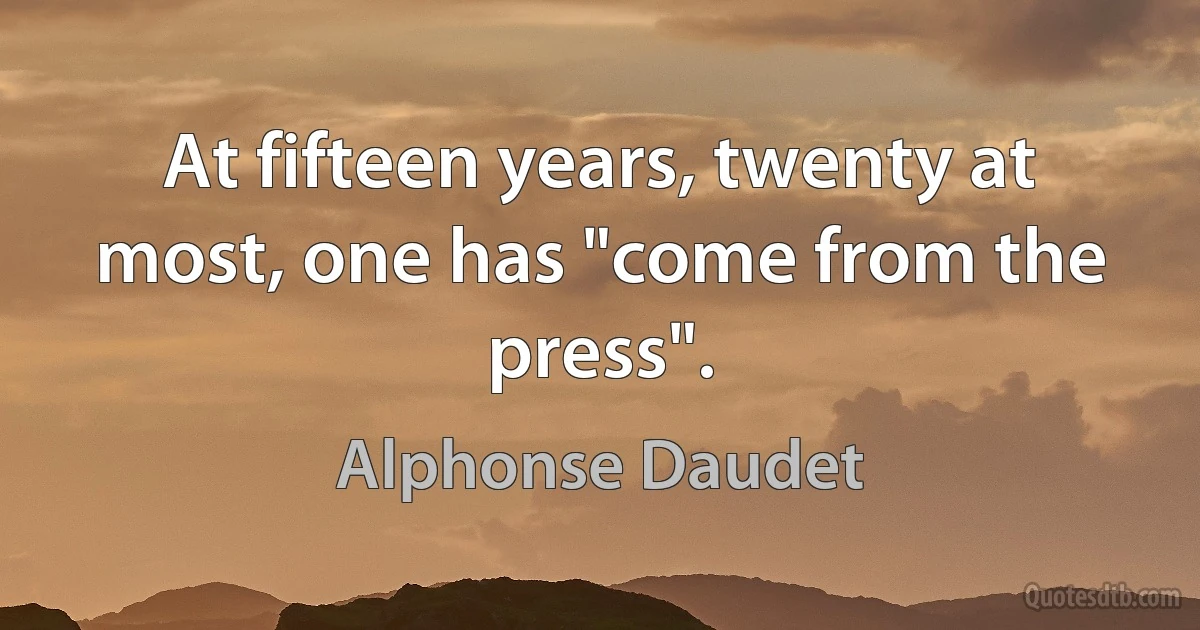 At fifteen years, twenty at most, one has "come from the press". (Alphonse Daudet)