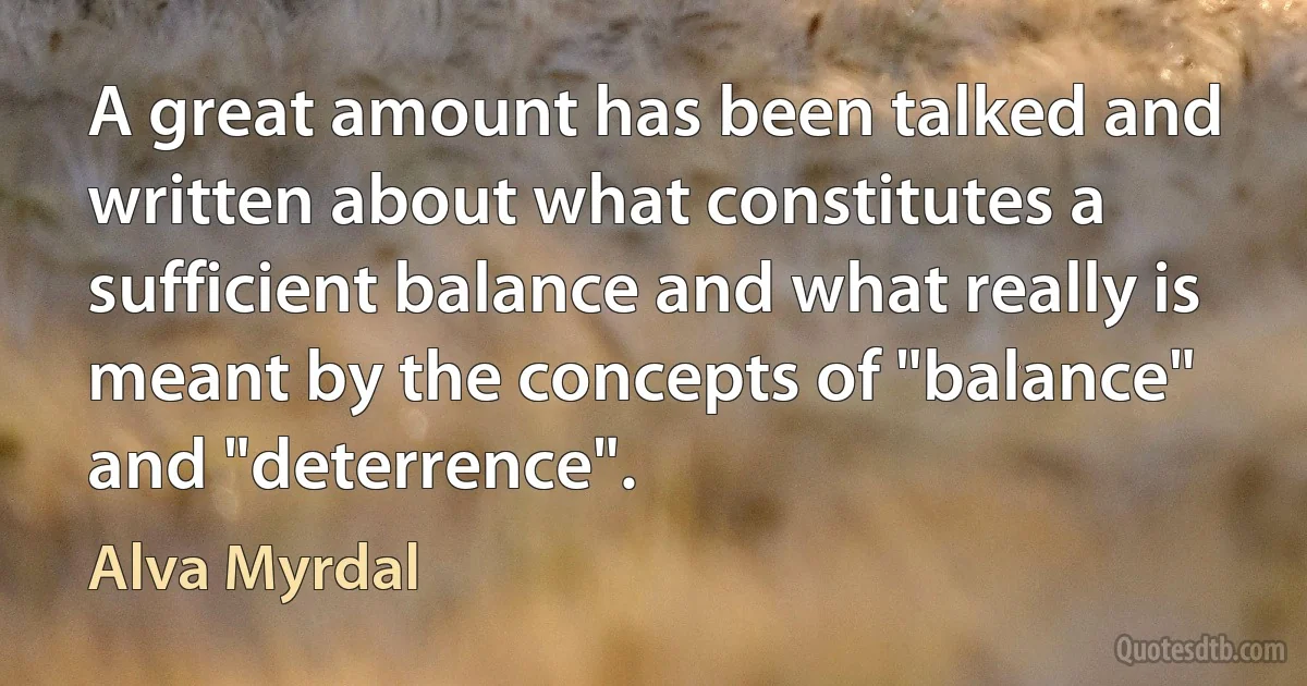 A great amount has been talked and written about what constitutes a sufficient balance and what really is meant by the concepts of "balance" and "deterrence". (Alva Myrdal)