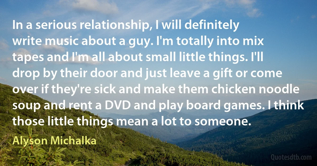 In a serious relationship, I will definitely write music about a guy. I'm totally into mix tapes and I'm all about small little things. I'll drop by their door and just leave a gift or come over if they're sick and make them chicken noodle soup and rent a DVD and play board games. I think those little things mean a lot to someone. (Alyson Michalka)