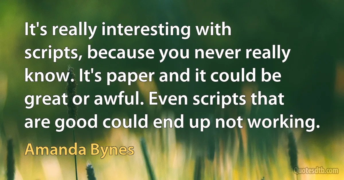 It's really interesting with scripts, because you never really know. It's paper and it could be great or awful. Even scripts that are good could end up not working. (Amanda Bynes)