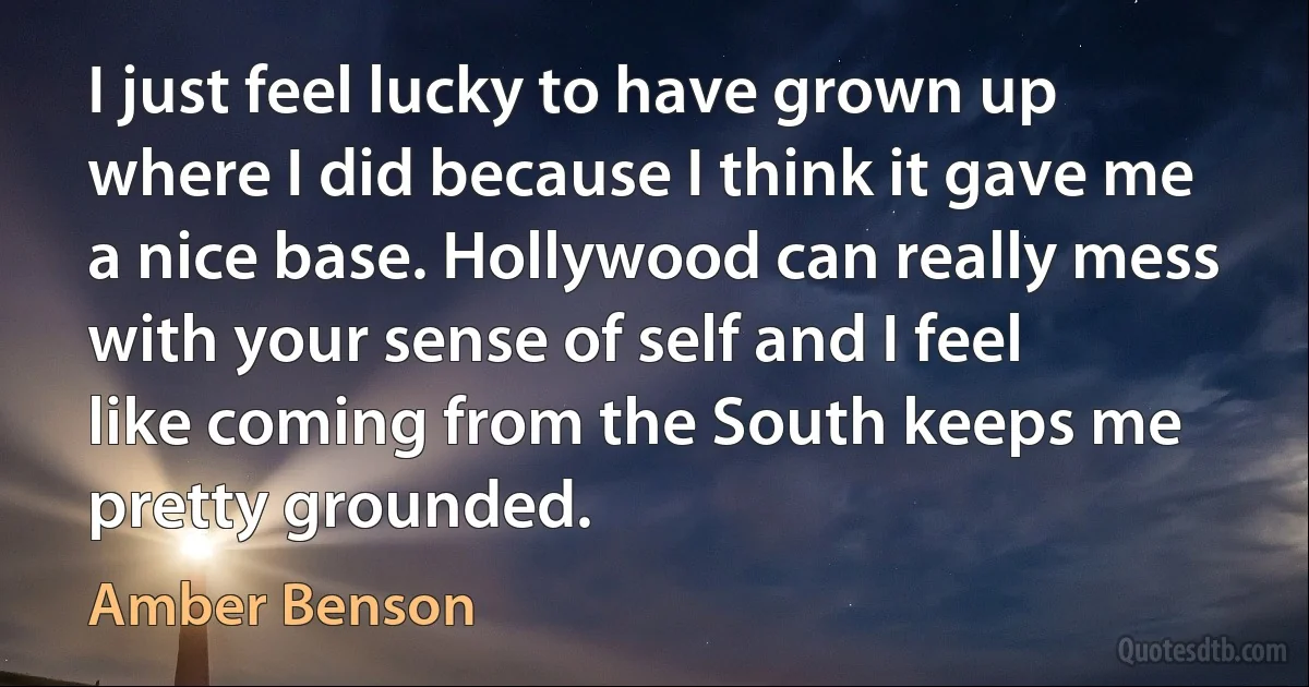 I just feel lucky to have grown up where I did because I think it gave me a nice base. Hollywood can really mess with your sense of self and I feel like coming from the South keeps me pretty grounded. (Amber Benson)