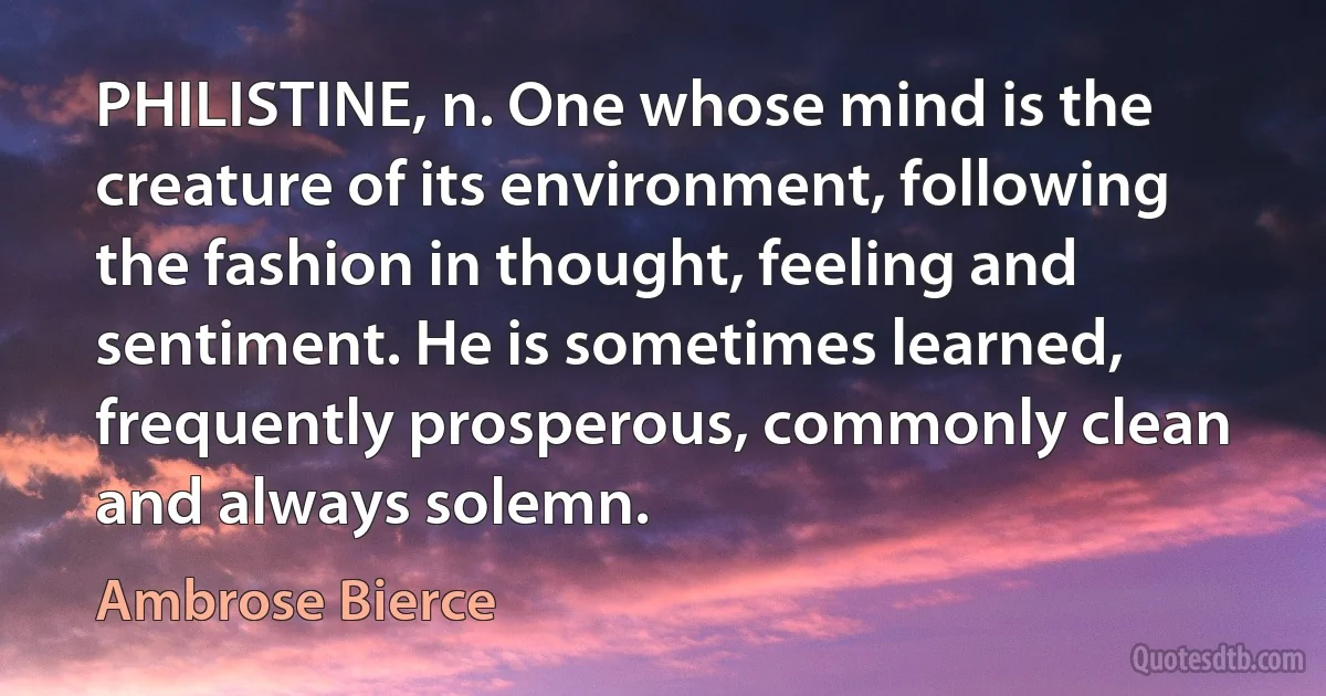 PHILISTINE, n. One whose mind is the creature of its environment, following the fashion in thought, feeling and sentiment. He is sometimes learned, frequently prosperous, commonly clean and always solemn. (Ambrose Bierce)