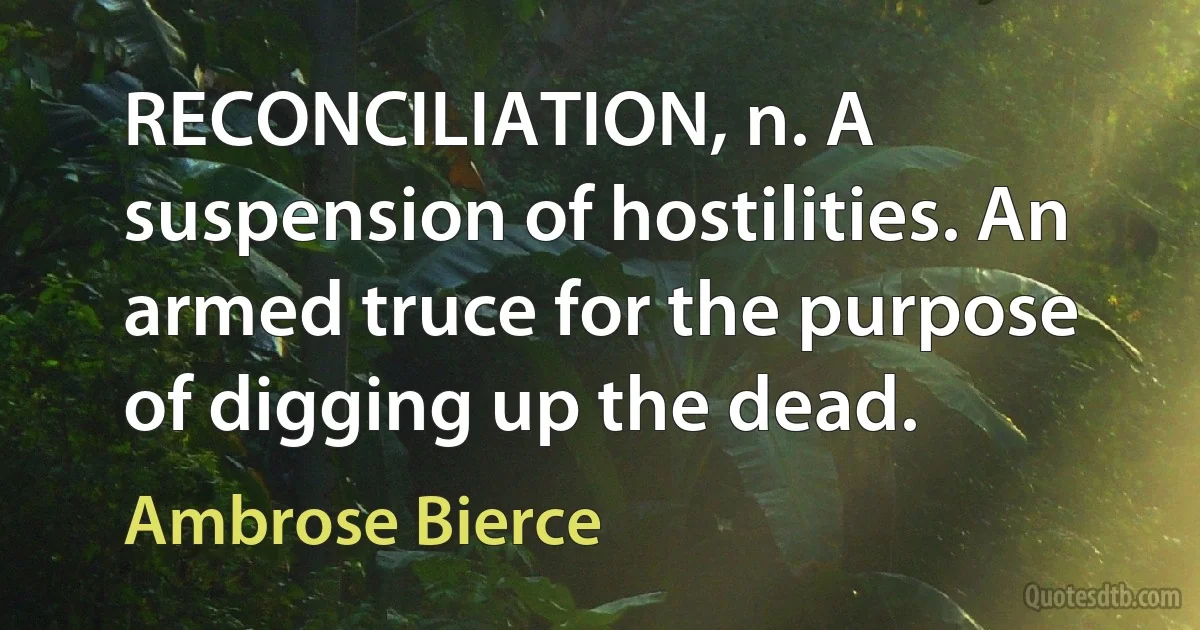 RECONCILIATION, n. A suspension of hostilities. An armed truce for the purpose of digging up the dead. (Ambrose Bierce)