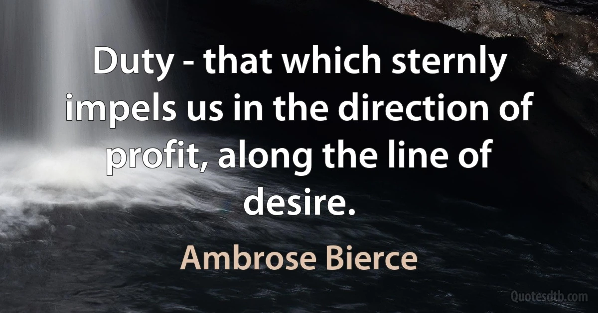 Duty - that which sternly impels us in the direction of profit, along the line of desire. (Ambrose Bierce)