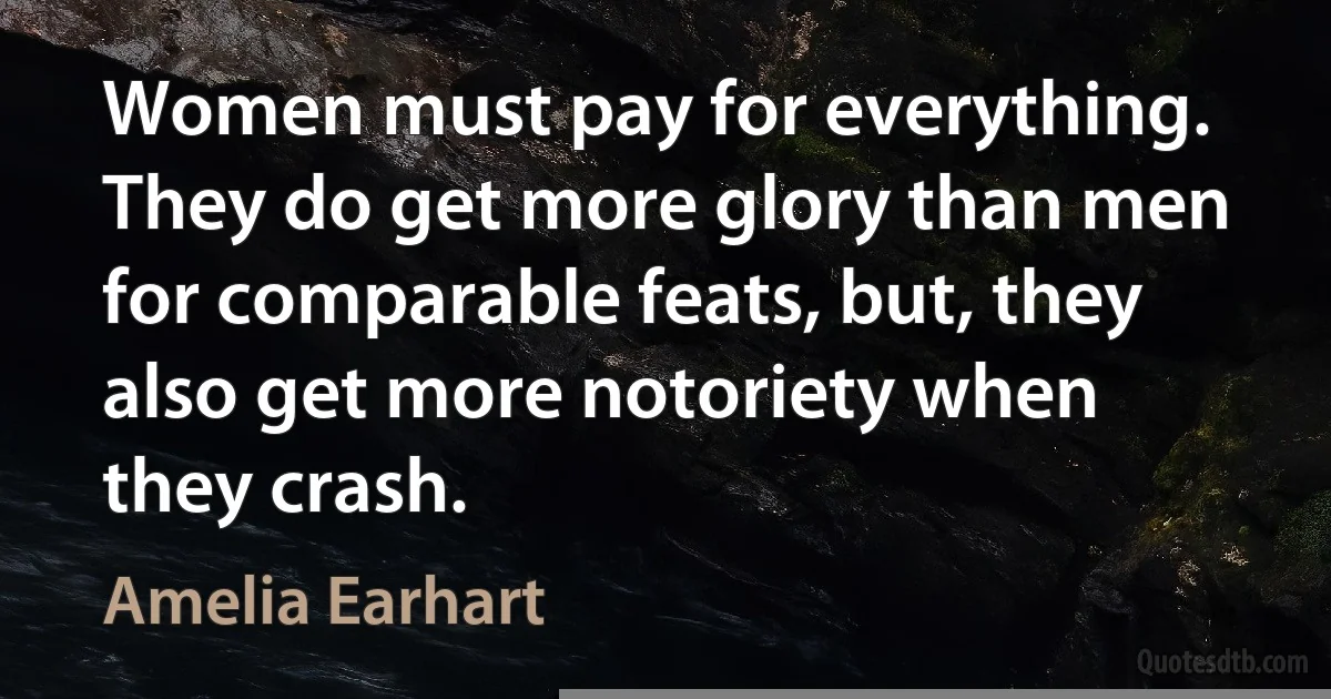 Women must pay for everything. They do get more glory than men for comparable feats, but, they also get more notoriety when they crash. (Amelia Earhart)