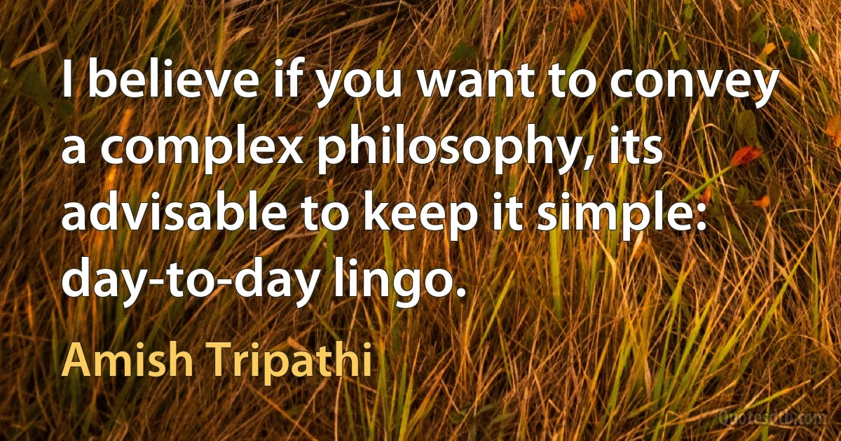 I believe if you want to convey a complex philosophy, its advisable to keep it simple: day-to-day lingo. (Amish Tripathi)